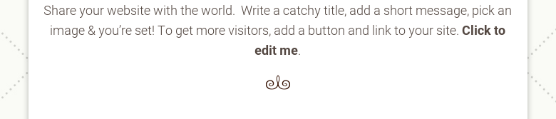 Share your website with the world. Write a catchy title, add a short message,pick an image & you're set! To get more visitors, add a button and link to yoursite. Click to edit me.