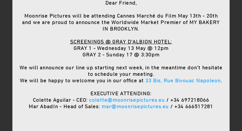 Dear Friend, Moonrise Pictures will be attending Cannes Marché du Film May 13th- 20th and we are proud to announce the Worldwide Market Premier of MY BAKERY INBROOKLYN. SCREENINGS @ GRAY DALBION HOTEL:GRAY 1 - Wednesday 13 May @ 12pmGRAY2 - Sunday 17 @ 3:30pm We will announce our line up starting next week, in themeantime dont hesitate to schedule your meeting.We will be happy to welcome youin our office at 33 Bis, Rue Bivouac Napoleon. EXECUTIVE ATTENDING:ColetteAguilar - CEO: colette@moonrisepictures.eu / +34 697218066 Mar Abadín - Head ofSales: mar@moonrisepictures.eu / +34 666517281