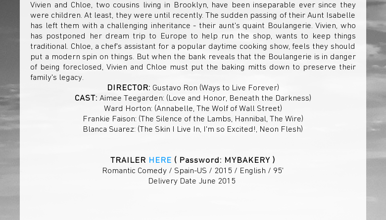 Vivien and Chloe, two cousins living in Brooklyn, have been inseparable eversince they were children. At least, they were until recently. The sudden passingof their Aunt Isabelle has left them with a challenging inheritance - theiraunts quaint Boulangerie. Vivien, who has postponed her dream trip to Europe tohelp run the shop, wants to keep things traditional. Chloe, a chefs assistantfor a popular daytime cooking show, feels they should put a modern spin onthings. But when the bank reveals that the Boulangerie is in danger of beingforeclosed, Vivien and Chloe must put the baking mitts down to preserve theirfamilys legacy.DIRECTOR: Gustavo Ron (Ways to Live Forever)CAST: AimeeTeegarden: (Love and Honor, Beneath the Darkness)Ward Horton: (Annabelle, TheWolf of Wall Street)Frankie Faison: (The Silence of the Lambs, Hannibal, TheWire)Blanca Suarez: (The Skin I Live In, Im so Excited!, Neon Flesh) TRAILERHERE ( Password: MYBAKERY )Romantic Comedy / Spain-US / 2015 / English /95Delivery Date June 2015