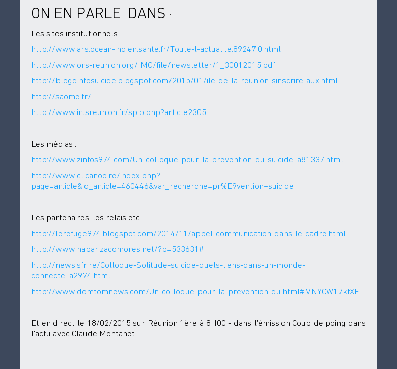 ON EN PARLE DANS : Les sitesinstitutionnelshttp://www.ars.ocean-indien.sante.fr/Toute-l-actualite.89247.0.htmlhttp://www.ors-reunion.org/IMG/file/newsletter/1_30012015.pdfhttp://blogdinfosuicide.blogspot.com/2015/01/ile-de-la-reunion-sinscrire-aux.htmlhttp://saome.fr/http://www.irtsreunion.fr/spip.php?article2305Les médias :http://www.zinfos974.com/Un-colloque-pour-la-prevention-du-suicide_a81337.htmlhttp://www.clicanoo.re/index.php?page=article&id_article=460446&var_recherche=pr%E9vention+suicideLes partenaires, les relaisetc..http://lerefuge974.blogspot.com/2014/11/appel-communication-dans-le-cadre.htmlhttp://www.habarizacomores.net/?p=533631#http://news.sfr.re/Colloque-Solitude-suicide-quels-liens-dans-un-monde-connecte_a2974.htmlhttp://www.domtomnews.com/Un-colloque-pour-la-prevention-du.html#.VNYCW17kfXEEt en direct le 18/02/2015 sur Réunion 1ère à 8H00 - dans lémission Coup depoing dans lactu avec Claude Montanet