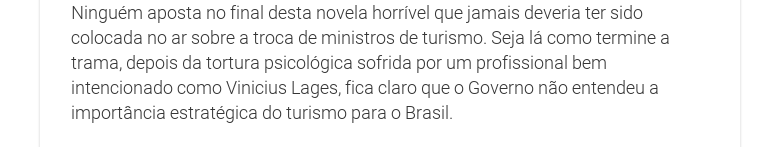 Ninguém aposta no final desta novela horrível que jamais deveria ter sidocolocada no ar sobre a troca de ministros de turismo. Seja lá como termine atrama, depois da tortura psicológica sofrida por um profissional bemintencionado como Vinicius Lages, fica claro que o Governo não entendeu aimportância estratégica do turismo para o Brasil.