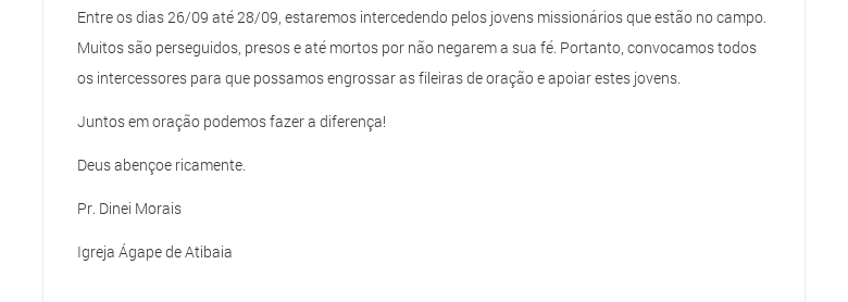 Entre os dias 26/09 até 28/09, estaremos intercedendo pelos jovens missionários que estão no campo. Muitos são perseguidos, presos e até mortos por não negarem a sua fé. Portanto, convocamos todos os intercessores para que possamos engrossar as fileiras de oração e apoiar estes jovens.Juntos em oração podemos fazer a diferença!Deus abençoe ricamente.Pr. Dinei Morais Igreja Ágape de Atibaia