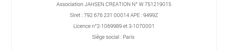 Association JAHSEN CREATION N° W 751219015Siret : 792 676 231 00014 APE : 9499ZLicence n°2-1069989 et 3-1070001Siège social : Paris 