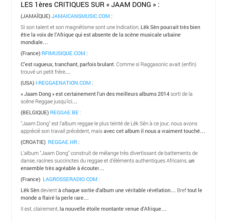 LES 1ères CRITIQUES SUR « JAAM DONG » : (JAMAÏQUE) JAMAICANSMUSIC.COM :Si son talent et son magnétisme sont une indication, Lëk Sèn pourrait très bien être la voix de l'Afrique qui est absente de la scène musicale urbaine mondiale…(France) RFIMUSIQUE.COM :C’est rugueux, tranchant, parfois brulant. Comme si Raggasonic avait (enfin) trouvé un petit frère…(USA) I-REGGAENATION.COM :« Jaam Dong » est certainement l'un des meilleurs albums 2014 sorti de la scène Reggae jusqu'ici…(BELGIQUE) REGGAE.BE :"Jaam Dong" est l’album reggae le plus teinté de Lêk Sèn à ce jour, nous avons apprécié son travail précédent, mais avec cet album il nous a vraiment touché…(CROATIE)  REGGAE.HR :L'album "Jaam Dong" construit de mélange très divertissant de battements de danse, racines succinctes du reggae et d’éléments authentiques Africains, un ensemble très agréable à écouter…(France)  LAGROSSERADIO.COM :Lëk Sèn devient à chaque sortie d'album une véritable révélation… Bref tout le monde a flairé la perle rare… Il est, clairement, la nouvelle étoile montante venue d'Afrique…