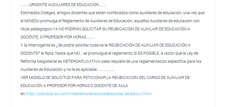 ..........URGENTE AUXILIARES DE EDUCACIÓN......... Estimados Colegas, amigos docentes que están nombrados como auxiliares de educación, una vez que el MINEDU promulga el Reglamento de Auxiliares de Educación, aquellos Auxiliares de educación con titulo pedagógico YA NO PODRÁN SOLICITAR SU REUBICACIÓN DE AUXILIAR DE EDUCACIÓN A DOCENTE, O PROFESOR POR HORAS.......... Y la interrogante es ¿Se podrá solicitar todavía la REUBICACIÓN DE AUXILIAR DE EDUCACIÓN A DOCENTE? la Rpta. hasta que NO... se promulgue el reglamento SI ES POSIBLE, a razón que la Ley de Reforma Magisterial es HETEROAPLICATIVA osea requiere de una reglamentacion especifica para los Auxiliares de Educación y no le es aplicable..................... VER MODELO DE SOLICITUD PARA PETICIONAR LA REUBICACION DEL CARGO DE AUXILIAR DE EDUCACIÓN A PROFESOR POR HORAS O DOCENTE DE AULA en http://julioreza.wix.com/masremuneraciones#!auxiliar-de-educ/c1hnv