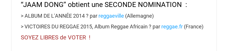 “JAAM DONG” obtient une SECONDE NOMINATION : ALBUM DE LANNÉE 2014 ? par reggaeville (Allemagne) VICTOIRES DU REGGAE 2015, Album Reggae Africain ? par reggae.fr (France)SOYEZLIBRES de VOTER !