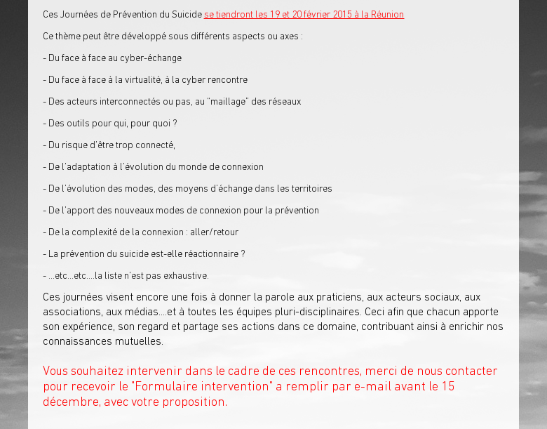 Ces Journées de Prévention du Suicide se tiendront les 19 et 20 février 2015 à la RéunionCe thème peut être développé sous différents aspects ou axes : - Du face à face au cyber-échange - Du face à face à la virtualité, à la cyber rencontre - Des acteurs interconnectés ou pas, au 