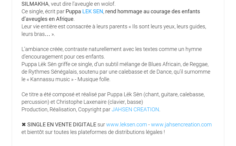 SILMAKHA, veut dire l’aveugle en wolof. Ce single, écrit par Puppa LEK SEN, rendhommage au courage des enfants d’aveugles en Afrique. Leur vie entière estconsacrée à leurs parents « Ils sont leurs yeux, leurs guides, leurs bras… ».L’ambiance créée, contraste naturellement avec les textes comme un hymned’encouragement pour ces enfants. Puppa Lëk Sèn griffe ce single, d’un subtilmélange de Blues Africain, de Reggae, de Rythmes Sénégalais, soutenu par unecalebasse et de Dance, qu’il surnomme le « Kannassu music » - Musique folle. Cetitre a été composé et réalisé par Puppa Lëk Sèn (chant, guitare, calebasse,percussion) et Christophe Laxenaire (clavier, basse) Production, Réalisation,Copyright par JAHSEN CREATION. ✖ SINGLE EN VENTE DIGITALE sur www.leksen.com -www.jahsencreation.com et bientôt sur toutes les plateformes de distributionslégales !