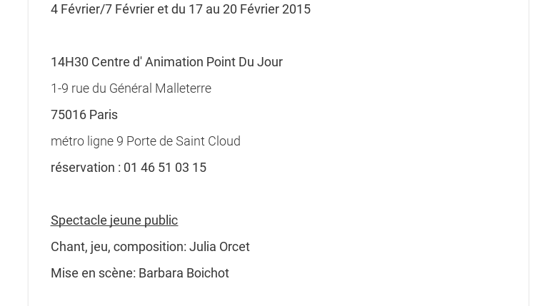 4 Février/7 Février et du 17 au 20 Février 2015 14H30 Centre d Animation PointDu Jour1-9 rue du Général Malleterre75016 Parismétro ligne 9 Porte de SaintCloudréservation : 01 46 51 03 15 Spectacle jeune publicChant, jeu, composition:Julia OrcetMise en scène: Barbara Boichot