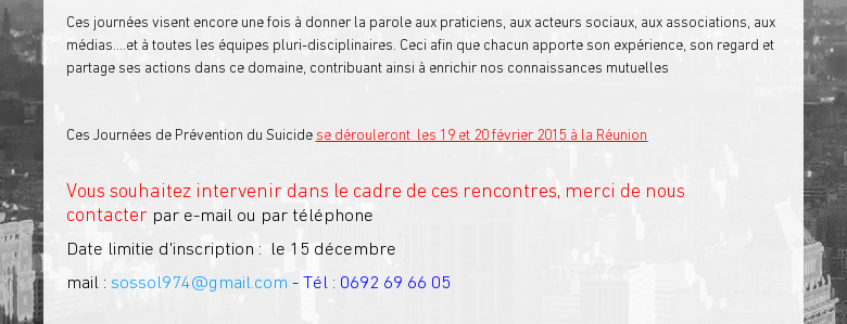 Ces journées visent encore une fois à donner la parole aux praticiens, aux acteurs sociaux, aux associations, aux médias....et à toutes les équipes pluri-disciplinaires. Ceci afin que chacun apporte son expérience, son regard et partage ses actions dans ce domaine, contribuant ainsi à enrichir nos connaissances mutuelles Ces Journées de Prévention du Suicide se dérouleront  les 19 et 20 février 2015 à la Réunion Vous souhaitez intervenir dans le cadre de ces rencontres, merci de nous contacter par e-mail ou par téléphoneDate limitie d'inscription :  le 15 décembre mail : sossol974@gmail.com - Tél : 0692 69 66 05