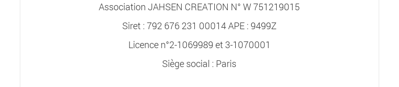 Association JAHSEN CREATION N° W 751219015Siret : 792 676 231 00014 APE : 9499ZLicence n°2-1069989 et 3-1070001Siège social : Paris