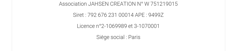 Association JAHSEN CREATION N° W 751219015Siret : 792 676 231 00014 APE :9499ZLicence n°2-1069989 et 3-1070001Siège social : Paris