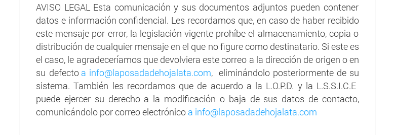 AVISO LEGAL Esta comunicación y sus documentos adjuntos pueden contener datos e información confidencial. Les recordamos que, en caso de haber recibido este mensaje por error, la legislación vigente prohíbe el almacenamiento, copia o distribución de cualquier mensaje en el que no figure como destinatario. Si este es el caso, le agradeceríamos que devolviera este correo a la dirección de origen o en su defecto a info@laposadadehojalata.com,  eliminándolo posteriormente de su sistema. También les recordamos que de acuerdo a la L.O.P.D. y la L.S.S.I.C.E puede ejercer su derecho a la modificación o baja de sus datos de contacto, comunicándolo por correo electrónico a info@laposadadehojalata.com  