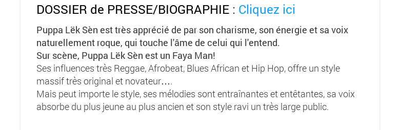 DOSSIER de PRESSE/BIOGRAPHIE : Cliquez iciPuppa Lëk Sèn est très apprécié de par son charisme, son énergie et sa voix naturellement roque, qui touche l'âme de celui qui l'entend. Sur scène, Puppa Lëk Sèn est un Faya Man! Ses influences très Reggae, Afrobeat, Blues African et Hip Hop, offre un style massif très original et novateur…. Mais peut importe le style, ses mélodies sont entraînantes et entêtantes, sa voix absorbe du plus jeune au plus ancien et son style ravi un très large public.