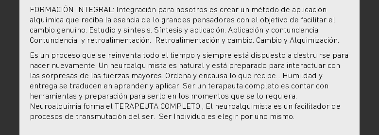 FORMACIÓN INTEGRAL: Integración para nosotros es crear un método de aplicaciónalquímica que reciba la esencia de lo grandes pensadores con el objetivo defacilitar el cambio genuíno. Estudio y síntesis. Síntesis y aplicación.Aplicación y contundencia. Contundencia y retroalimentación. Retroalimentación ycambio. Cambio y Alquimización.Es un proceso que se reinventa todo el tiempo ysiempre está dispuesto a destruirse para nacer nuevamente. Un neuroalquimista esnatural y está preparado para interactuar con las sorpresas de las fuerzasmayores. Ordena y encausa lo que recibe... Humildad y entrega se traducen enaprender y aplicar. Ser un terapeuta completo es contar con herramientas ypreparación para serlo en los momentos que se lo requiera. Neuroalquimia formael TERAPEUTA COMPLETO , El neuroalquimista es un facilitador de procesos detransmutación del ser. Ser Individuo es elegir por uno mismo.