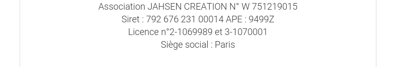 Association JAHSEN CREATION N° W 751219015Siret : 792 676 231 00014 APE : 9499ZLicence n°2-1069989 et 3-1070001Siège social : Paris