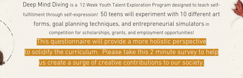 Deep Mind Diving is a  12 Week Youth Talent Exploration Program designed to teach self-fulfillment through self-expression!  50 teens will experiment with 10 different art forms, goal planning techniques, and entrepreneurial simulators in competition for scholarships, grants, and employment opportunities!This questionnaire will provide a more holistic perspective to solidify the curriculum.  Please take this 2 minute survey to help us create a surge of creative contributions to our society.