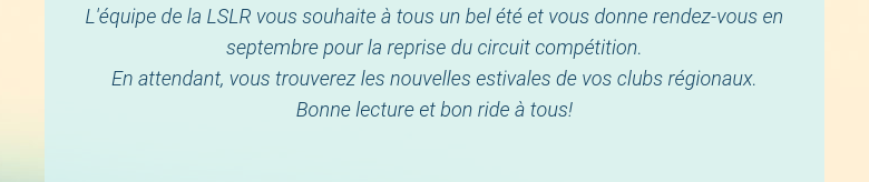 L'équipe de la LSLR vous souhaite à tous un bel été et vous donne rendez-vous en septembre pour la reprise du circuit compétition.En attendant, vous trouverez les nouvelles estivales de vos clubs régionaux.Bonne lecture et bon ride à tous!