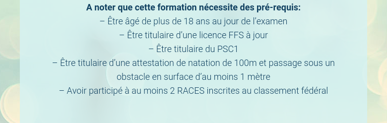 A noter que cette formation nécessite des pré-requis:– Être âgé de plus de 18 ans au jour de l’examen– Être titulaire d’une licence FFS à jour– Être titulaire du PSC1– Être titulaire d’une attestation de natation de 100m et passage sous un obstacle en surface d’au moins 1 mètre– Avoir participé à au moins 2 RACES inscrites au classement fédéral