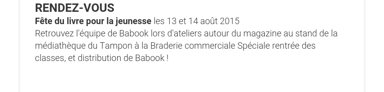 RENDEZ-VOUS Fête du livre pour la jeunesse les 13 et 14 août 2015  Retrouvez l'équipe de Babook lors d'ateliers autour du magazine au stand de la médiathèque du Tampon à la Braderie commerciale Spéciale rentrée des classes, et distribution de Babook !