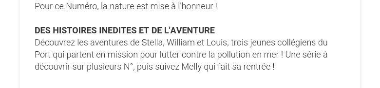 Pour ce Numéro, la nature est mise à l'honneur !   DES HISTOIRES INEDITES ET DE L'AVENTURE Découvrez les aventures de Stella, William et Louis, trois jeunes collégiens du Port qui partent en mission pour lutter contre la pollution en mer ! Une série à découvrir sur plusieurs N°, puis suivez Melly qui fait sa rentrée !