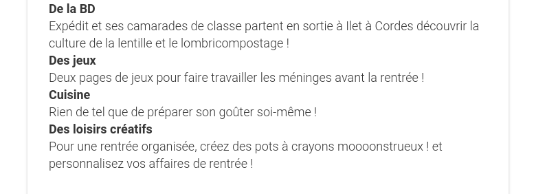 De la BD Expédit et ses camarades de classe partent en sortie à Ilet à Cordes découvrir la culture de la lentille et le lombricompostage ! Des jeux Deux pages de jeux pour faire travailler les méninges avant la rentrée ! Cuisine Rien de tel que de préparer son goûter soi-même ! Des loisirs créatifs Pour une rentrée organisée, créez des pots à crayons moooonstrueux ! et personnalisez vos affaires de rentrée !