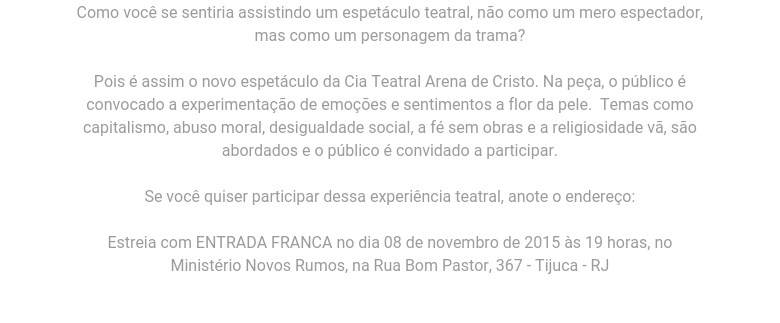 Como você se sentiria                                      assistindo um espetáculo teatral,                                      não como um mero espectador, mas                                      como um personagem da trama? Pois é                                      assim o novo espetáculo da Cia                                      Teatral Arena de Cristo. Na peça, o                                      público é convocado a experimentação                                      de emoções e sentimentos a flor da                                      pele.  Temas como capitalismo, abuso                                      moral, desigualdade social, a fé sem                                      obras e a religiosidade vã, são                                      abordados e o público é convidado a                                      participar. Se você quiser                                      participar dessa experiência                                      teatral, anote o endereço:Estreia                                      com ENTRADA FRANCA no dia 08 de                                      novembro de 2015 às 19 horas, no                                      Ministério Novos Rumos, na Rua Bom                                      Pastor, 367 - Tijuca - RJ