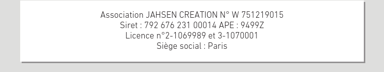 Association JAHSEN CREATION N° W 751219015Siret : 792 676 231 00014 APE : 9499ZLicence n°2-1069989 et 3-1070001Siège social : Paris