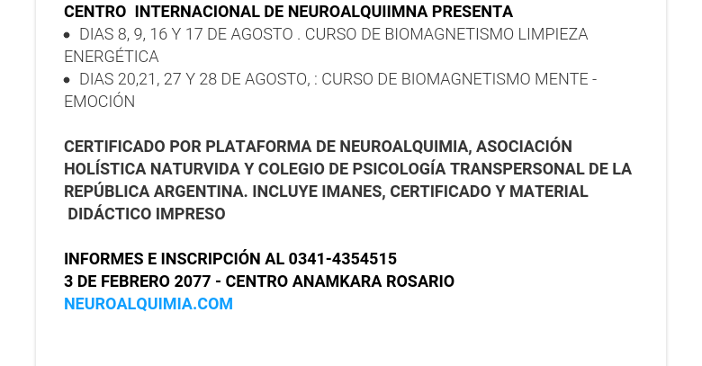 CENTRO  INTERNACIONAL DE NEUROALQUIIMNA PRESENTA DIAS 8, 9, 16 Y 17 DE AGOSTO . CURSO DE BIOMAGNETISMO LIMPIEZA ENERGÉTICA DIAS 20,21, 27 Y 28 DE AGOSTO, : CURSO DE BIOMAGNETISMO MENTE - EMOCIÓN   CERTIFICADO POR PLATAFORMA DE NEUROALQUIMIA, ASOCIACIÓN HOLÍSTICA NATURVIDA Y COLEGIO DE PSICOLOGÍA TRANSPERSONAL DE LA REPÚBLICA ARGENTINA. INCLUYE IMANES, CERTIFICADO Y MATERIAL  DIDÁCTICO IMPRESO   INFORMES E INSCRIPCIÓN AL 0341-4354515 3 DE FEBRERO 2077 - CENTRO ANAMKARA ROSARIO NEUROALQUIMIA.COM