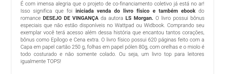 É com imensa alegria que o projeto de co-financiamento coletivo já está no ar! Isso significa que foi iniciada venda do livro físico e também ebook do romance DESEJO DE VINGANÇA da autora LS Morgan. O livro possui bônus especiais que não estão disponíveis no Wattpad ou Widbook. Comprando seu exemplar você terá acesso além dessa história que encantou tantos corações, bônus como Epílogo e Cena extra. O livro físico possui 620 páginas feito com a Capa em papel cartão 250 g, folhas em papel pólen 80g, com orelhas e o miolo é todo costurado e não somente colado. Ou seja, um livro top para leitores igualmente TOPS!