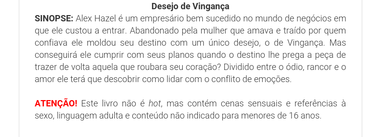 Desejo de VingançaSINOPSE: Alex Hazel é um empresário bem sucedido no mundo de negócios em que ele custou a entrar. Abandonado pela mulher que amava e traído por quem confiava ele moldou seu destino com um único desejo, o de Vingança. Mas conseguirá ele cumprir com seus planos quando o destino lhe prega a peça de trazer de volta aquela que roubara seu coração? Dividido entre o ódio, rancor e o amor ele terá que descobrir como lidar com o conflito de emoções. ATENÇÃO! Este livro não é hot, mas contém cenas sensuais e referências à sexo, linguagem adulta e conteúdo não indicado para menores de 16 anos.