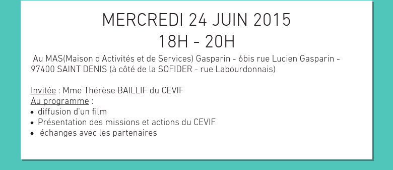 MERCREDI 24 JUIN 201518H - 20H Au MAS(Maison d'Activités et de Services) Gasparin - 6bis rue Lucien Gasparin - 97400 SAINT DENIS (à côté de la SOFIDER - rue Labourdonnais) Invitée : Mme Thérèse BAILLIF du CEVIFAu programme :diffusion d'un film Présentation des missions et actions du CEVIF échanges avec les partenaires 