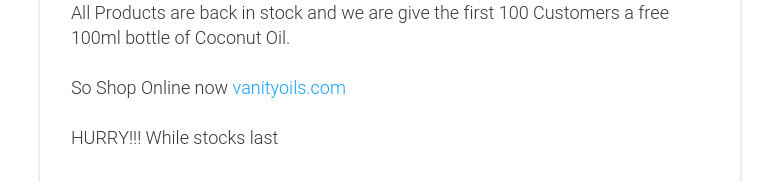 All Products are back in stock and we are give the first 100 Customers a free 100ml bottle of Coconut Oil. So Shop Online now vanityoils.com HURRY!!! While stocks last