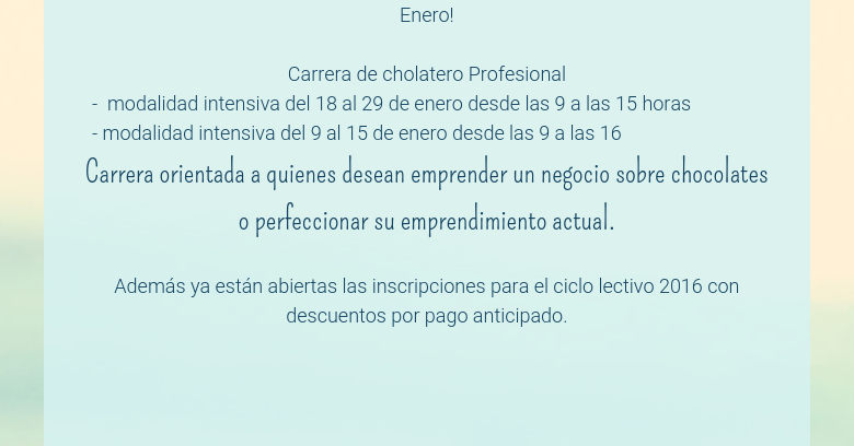 Enero! Carrera de cholatero Profesional   -  modalidad intensiva del 18 al 29 de enero desde las 9 a las 15 horas   - modalidad intensiva del 9 al 15 de enero desde las 9 a las 16Carrera orientada a quienes desean emprender un negocio sobre chocolates o perfeccionar su emprendimiento actual. Además ya están abiertas las inscripciones para el ciclo lectivo 2016 con descuentos por pago anticipado.