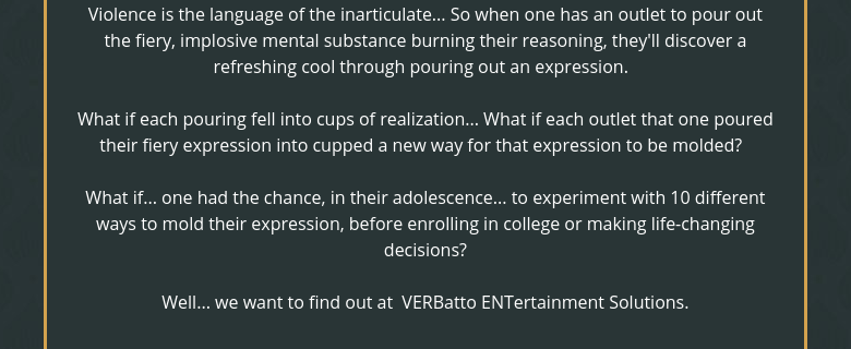 Violence is the language of the inarticulate... So when one has an outlet to pour out the fiery, implosive mental substance burning their reasoning, they'll discover a refreshing cool through pouring out an expression.  What if each pouring fell into cups of realization... What if each outlet that one poured their fiery expression into cupped a new way for that expression to be molded?  What if... one had the chance, in their adolescence... to experiment with 10 different ways to mold their expression, before enrolling in college or making life-changing decisions?Well... we want to find out at  VERBatto ENTertainment Solutions.