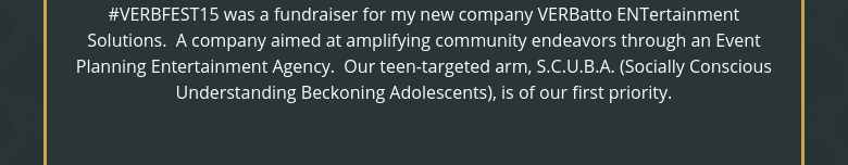 ‪#‎VERBFEST15‬ was a fundraiser for my new company VERBatto ENTertainment Solutions.  A company aimed at amplifying community endeavors through an Event Planning Entertainment Agency.  Our teen-targeted arm, S.C.U.B.A. (Socially Conscious Understanding Beckoning Adolescents), is of our first priority.