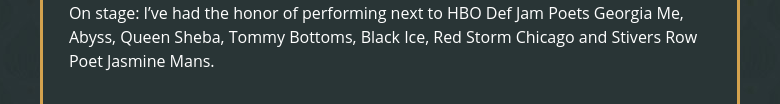 On stage: I've had the honor of performing next to HBO Def Jam Poets Georgia Me, Abyss, Queen Sheba, Tommy Bottoms, Black Ice, Red Storm Chicago and Stivers Row Poet Jasmine Mans.