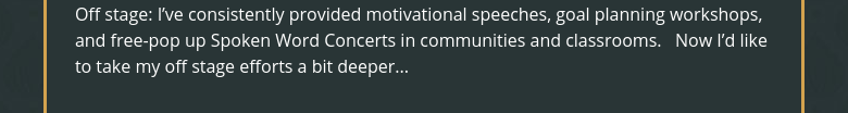 Off stage: I've consistently provided motivational speeches, goal planning workshops, and free-pop up Spoken Word Concerts in communities and classrooms.   Now I'd like to take my off stage efforts a bit deeper...