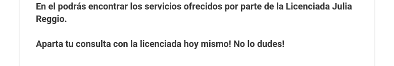 En el podrás encontrar los servicios ofrecidos por parte de la Licenciada Julia Reggio.  Aparta tu consulta con la licenciada hoy mismo! No lo dudes!