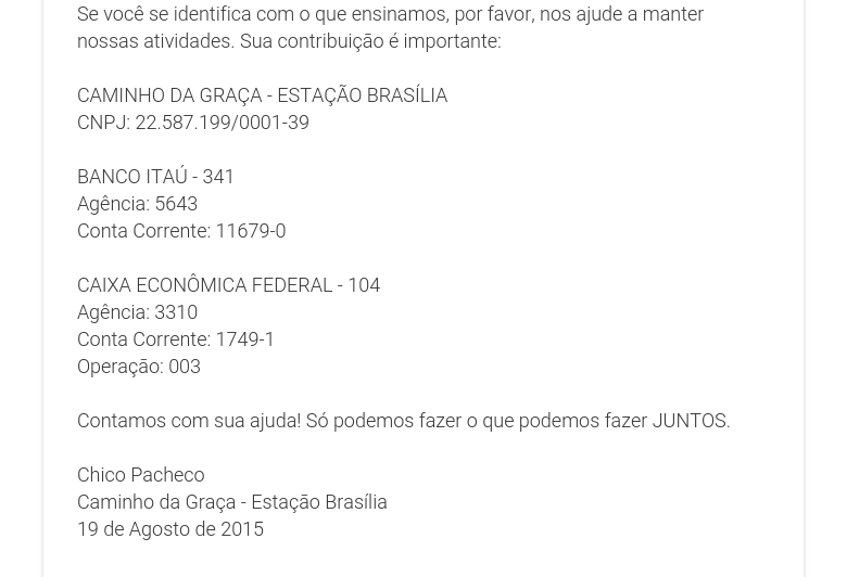 Se você se identifica com o que ensinamos, por favor, nos ajude a manter nossas atividades. Sua contribuição é importante: CAMINHO DA GRAÇA - ESTAÇÃO BRASÍLIACNPJ: 22.587.199/0001-39 BANCO ITAÚ - 341Agência: 5643Conta Corrente: 11679-0 CAIXA ECONÔMICA FEDERAL - 104Agência: 3310Conta Corrente: 1749-1Operação: 003 Contamos com sua ajuda! Só podemos fazer o que podemos fazer JUNTOS.  Chico PachecoCaminho da Graça - Estação Brasília19 de Agosto de 2015