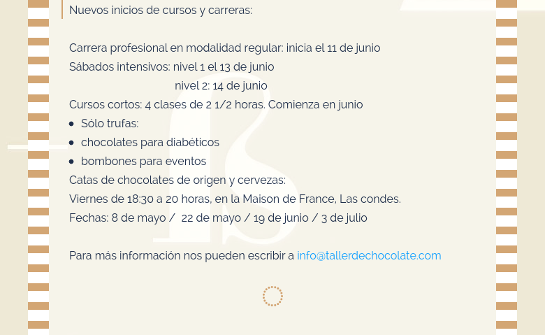 Nuevos inicios de cursos y carreras: Carrera profesional en modalidad regular: inicia el 11 de junio Sábados intensivos: nivel 1 el 13 de junio                                     nivel 2: 14 de junioCursos cortos: 4 clases de 2 1/2 horas. Comienza en junioSólo trufas: chocolates para diabéticos bombones para eventosCatas de chocolates de origen y cervezas:Viernes de 18:30 a 20 horas, en la Maison de France, Las condes.Fechas: 8 de mayo /  22 de mayo / 19 de junio / 3 de julio Para más información nos pueden escribir a info@tallerdechocolate.com