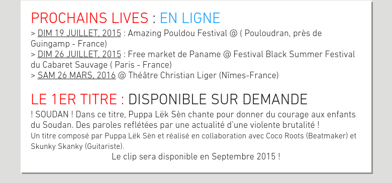 PROCHAINS LIVES : EN LIGNE> DIM 19 JUILLET, 2015 : Amazing Pouldou Festival @ ( Pouloudran, près de Guingamp - France)> DIM 26 JUILLET, 2015 : Free market de Paname @ Festival Black Summer Festival du Cabaret Sauvage ( Paris - France)> SAM 26 MARS, 2016 @ Théâtre Christian Liger (Nîmes-France) LE 1ER TITRE : DISPONIBLE SUR DEMANDE! SOUDAN ! Dans ce titre, Puppa Lëk Sèn chante pour donner du courage aux enfants du Soudan. Des paroles reflétées par une actualité d’une violente brutalité !Un titre composé par Puppa Lëk Sèn et réalisé en collaboration avec Coco Roots (Beatmaker) et Skunky Skanky (Guitariste).Le clip sera disponible en Septembre 2015 !