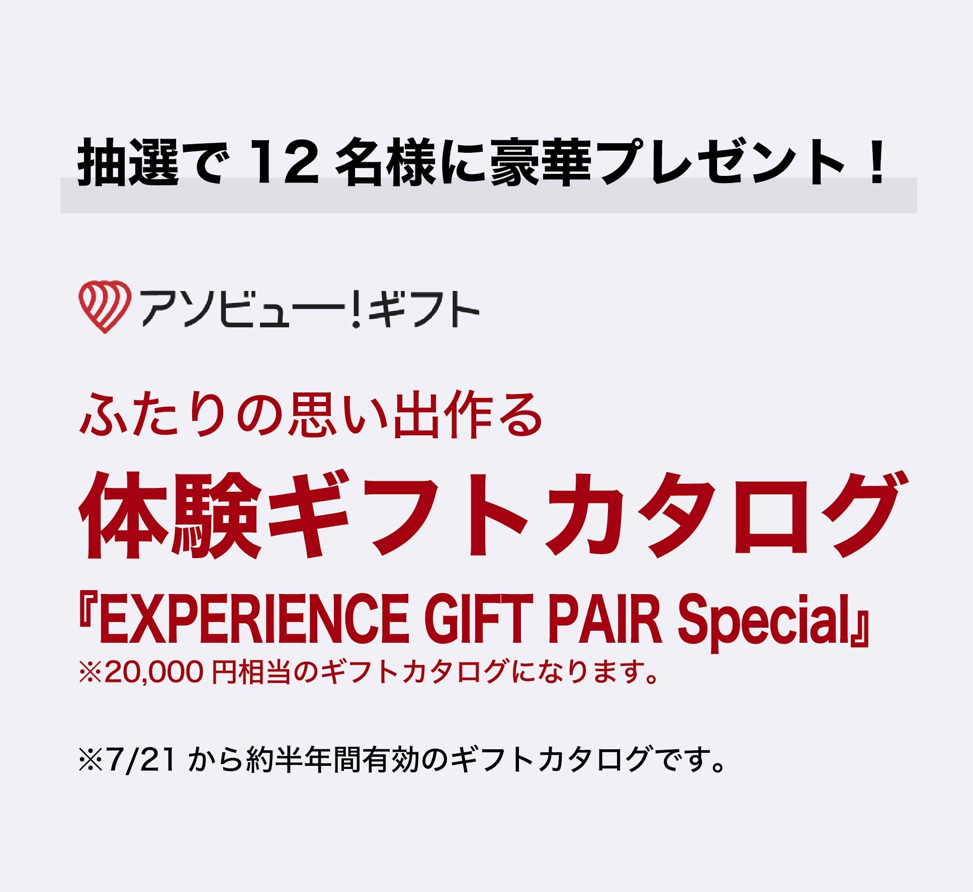 抽選で12名様に豪華プレゼント！
アソビュー！ギフト
ふたりの思い出を作る
体験ギフトカタログ
『EXPERIENCE GIFT PAIR Special』
　20,000円相当の体験ギフトカタログです。

※7/21から約半年間有効のギフトカタログです。