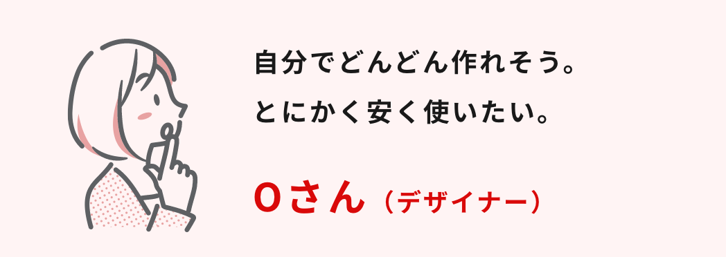 自分でどんどん作れそう。とにかく安く使いたい。
Oさん（デザイナー）