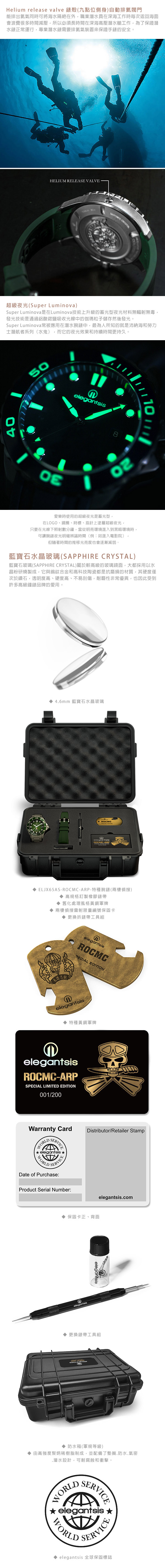 Helium release valve 錶殼(九點位側身自動排閥門能排出氦氣同時可將海水隔絕在外職業潛水員在深海工作時每次返回海面會浪費很多時間減壓所以必須長時間在深海高壓潛水艙工作為了保證潛水錶正常運行,專業潛水錶需要排氦氣裝置來保證手錶的安全。HELIUM RELEASE VALVE 超級夜光(Super Luminova)Super Luminova是在Luminova技術上升級的型夜光材料無輻射無毒,發光技術是通過鋁酸鍶鹽吸收光線中的伽瑪粒子儲存然後發光。Super Luminova常被應用在潛水腕錶中,最為人所知的就是沛納海和勞力士潛航者系列(水鬼),而它的夜光效果和持續時間更持久。4050elegantsis8111愛樂時使用的超級夜光是蓄光型,在LOGO、鏡圈、時標、指針上塗層超級夜光,只要在光線下照射數分鐘,當從明亮環境進入到黑暗環境時,可讓腕錶夜光明確辨識時間(例:如進入電影院),但隨著時間的推移光亮度也會逐漸減弱。藍寶石水晶玻璃(SAPPHIRE CRYSTAL)藍寶石玻璃(SAPPHIRE CRYSTAL)屬於較高級的玻璃鏡面,大都採用以水晶粉研燒製成,它與鎢鈦合金和高科技陶瓷都是抗磨損的材質,其硬度僅次於鑽石,透明度高、硬度高、不易刮傷,耐磨性非常優異,也因此受到許多高級鐘錶品牌的愛用。 4.6mm 藍寶石水晶玻璃ROCMC ELJX65AS-ROCMC-ARP-特種腕錶(兩棲) 高規格訂製橡膠錶帶 舊化處理風格黃銅軍牌 兩棲偵搜雷射限量編號保固卡 更換拆錶帶工具組人忠elegantslsROCMC EDITIONelegantsis 特種黃銅軍牌elegantsisROCMC-ARPSPECIAL LIMITED EDITION001/200Warranty CardWORLDSERVICEelegantsis⭑WORLDSERVICEDate of Purchase:Product Serial Number:Distributor/Retailer Stamp 保固卡正、背面elegantsis.comelegantsis 更換錶帶工具組 防水箱(軍規等級) 由高強度聚炳稀樹脂制成,並配備了墊圈.防水.氣密.潛水設計,可耐腐蝕和衝擊。WORLDSERVICEelegantsisSERVICEWORLD elegantsis 全球保固標誌