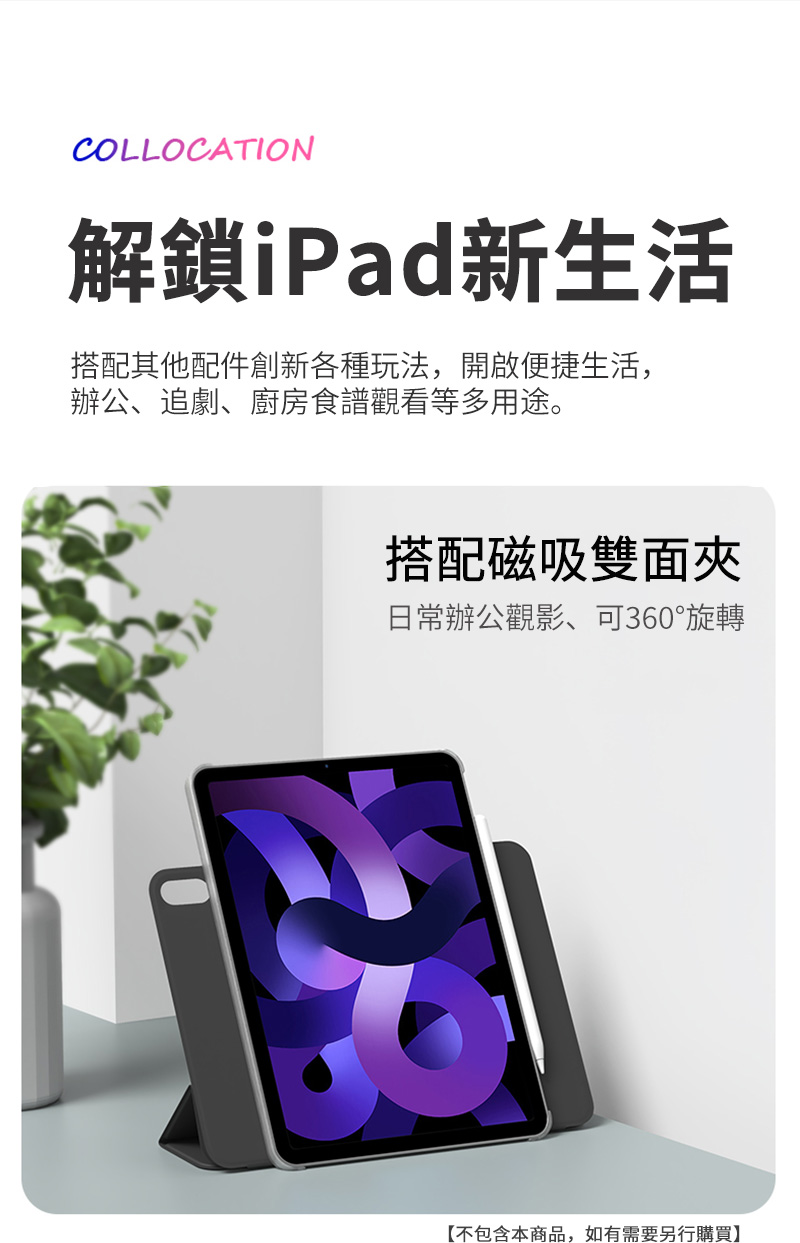 COLLOCATION解鎖iPad新生活搭配其他配件創新各種玩法,開啟便捷生活,辦公、追劇、廚房食譜觀看等多用途。搭配磁吸雙面夾日常辦公觀影、可360°旋轉【不包含本商品,如有需要另行購買】