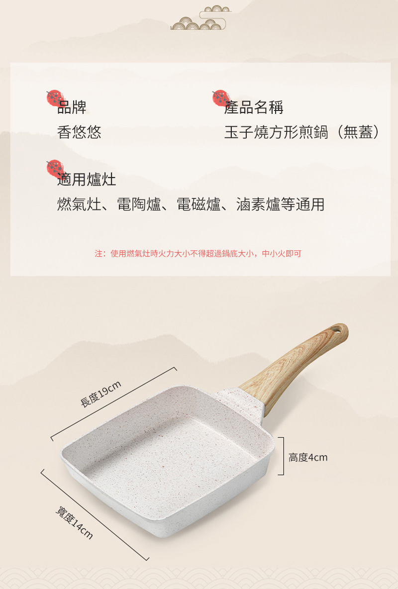 品牌產品名稱香悠悠玉子燒方形煎鍋(無蓋)適用爐灶燃氣灶、電陶爐、電磁爐、滷素爐等通用注:使用燃氣灶時火力大小不得超過鍋底大小,中小火即可長度19cm寬度14cm高度4cm