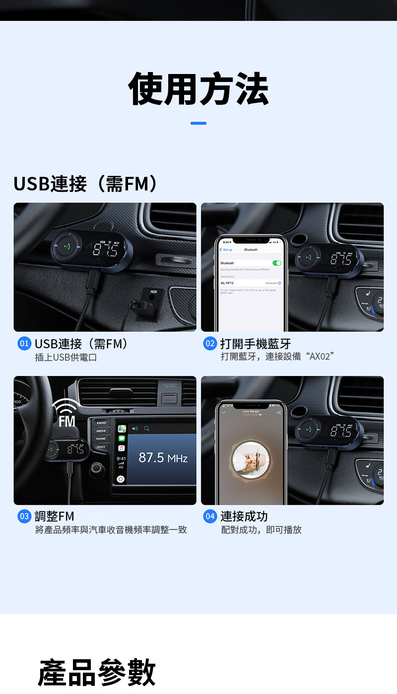 使用方法USB連接(需FM)  be found s        to the  USB連接(需FM)插上USB供電口 打開手機藍牙打開藍牙,連接設備“AX02”FMa87.5 MHz 調整FM 連接成功將產品頻率與汽車收音機頻率調整一致配對成功,即可播放產品參數