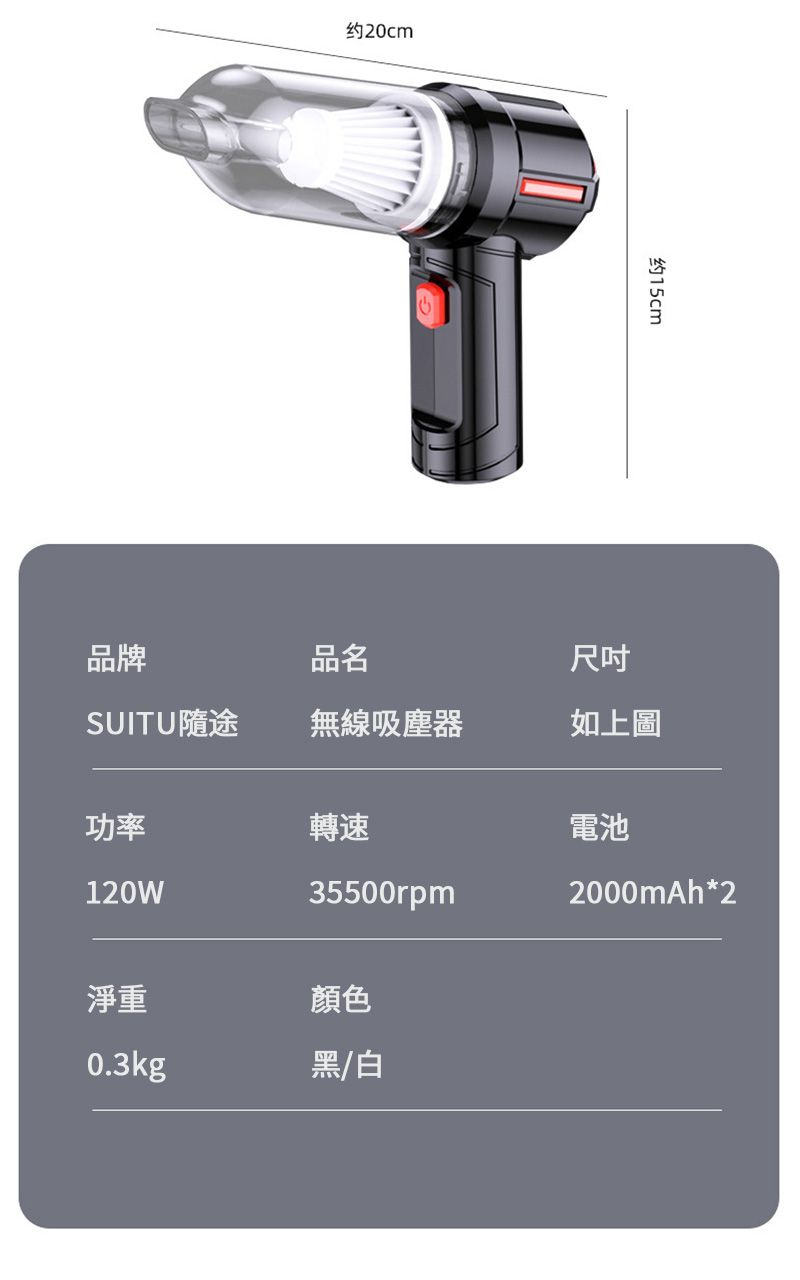 品牌约20cm品名约15cm尺吋SUITU隨途無線吸塵器如上圖功率轉速電池120W35500rpm2000mAh*2淨重顏色0.3kg黑/白