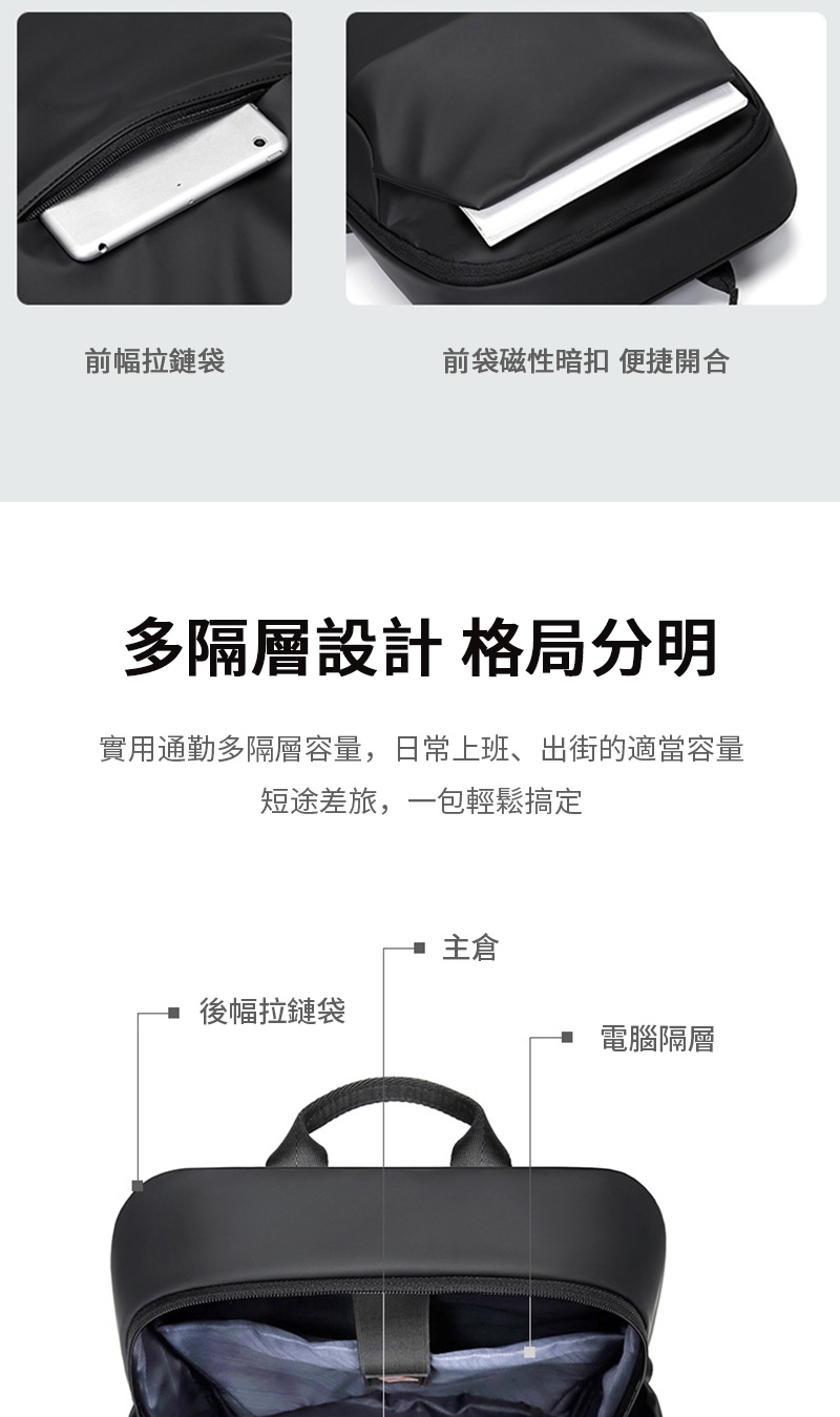 前幅拉鏈袋前袋磁性暗扣 便捷開合多隔層設計 格局分明實用通勤多隔層容量,日常上班、出街的適當容量短途差旅,一包輕鬆搞定主後幅拉鏈袋電腦隔層